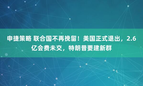 申捷策略 联合国不再挽留！美国正式退出，2.6亿会费未交，特朗普要建新群