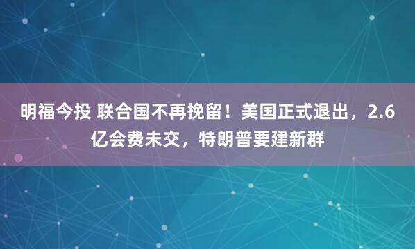 明福今投 联合国不再挽留！美国正式退出，2.6亿会费未交，特朗普要建新群