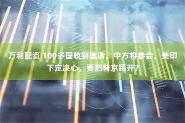 万利配资 100多国收到邀请，中方将参会，美印下定决心，要把普京踢开？