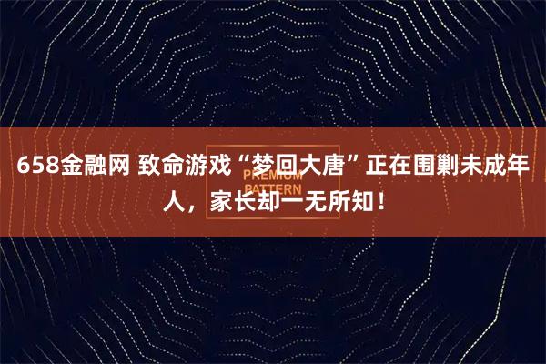 658金融网 致命游戏“梦回大唐”正在围剿未成年人，家长却一无所知！
