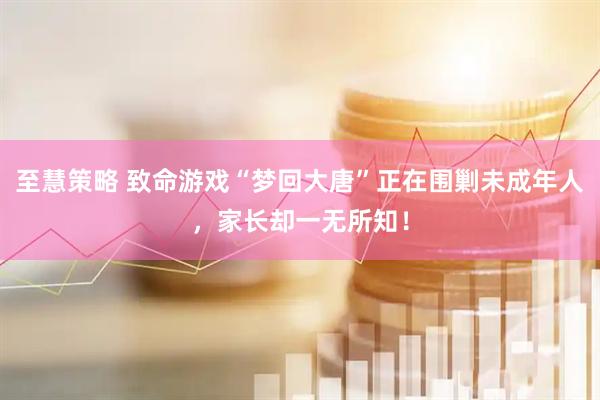 至慧策略 致命游戏“梦回大唐”正在围剿未成年人，家长却一无所知！