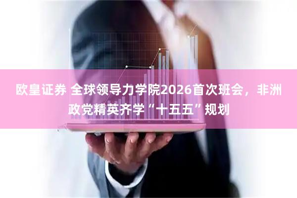 欧皇证券 全球领导力学院2026首次班会，非洲政党精英齐学“十五五”规划