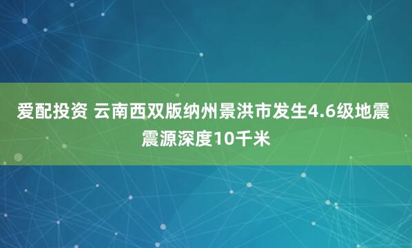 爱配投资 云南西双版纳州景洪市发生4.6级地震 震源深度10千米